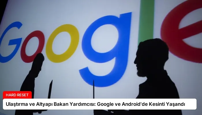 Ulaştırma ve Altyapı Bakan Yardımcısı: Google ve Android’de Kesinti Yaşandı