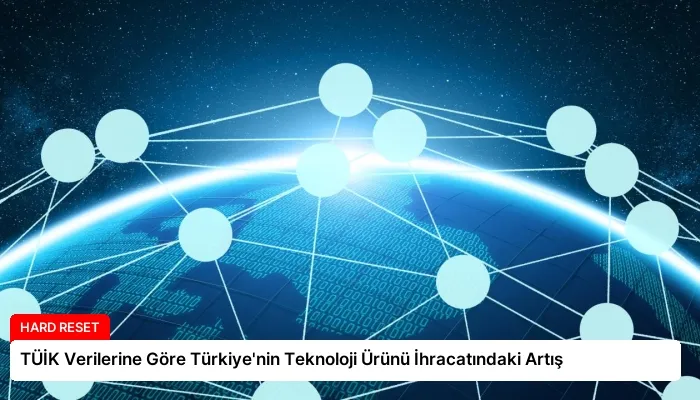 TÜİK Verilerine Göre Türkiye’nin Teknoloji Ürünü İhracatındaki Artış
