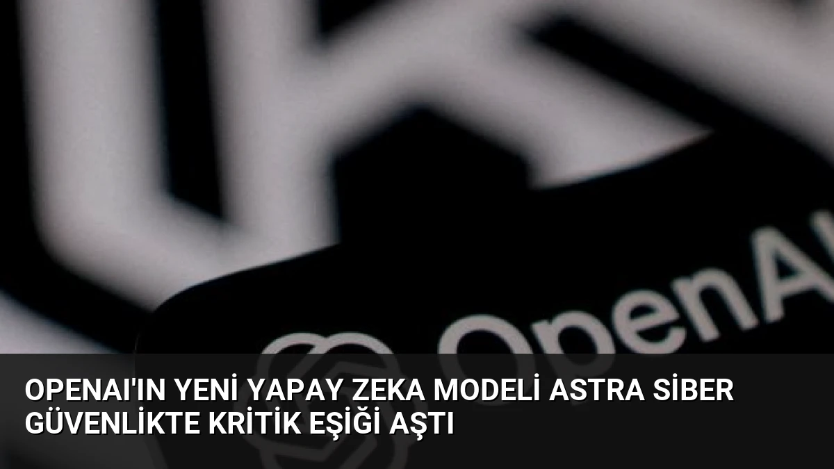 OpenAI’ın Yeni Yapay Zeka Modeli Astra Siber Güvenlikte Kritik Eşiği Aştı